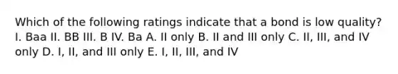 Which of the following ratings indicate that a bond is low quality? I. Baa II. BB III. B IV. Ba A. II only B. II and III only C. II, III, and IV only D. I, II, and III only E. I, II, III, and IV