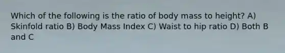 Which of the following is the ratio of body mass to height? A) Skinfold ratio B) Body Mass Index C) Waist to hip ratio D) Both B and C