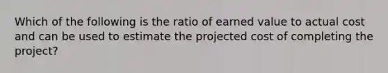 Which of the following is the ratio of earned value to actual cost and can be used to estimate the projected cost of completing the project?