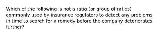 Which of the following is not a ratio (or group of ratios) commonly used by insurance regulators to detect any problems in time to search for a remedy before the company deteriorates further?