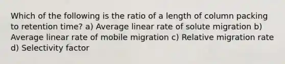 Which of the following is the ratio of a length of column packing to retention time? a) Average linear rate of solute migration b) Average linear rate of mobile migration c) Relative migration rate d) Selectivity factor