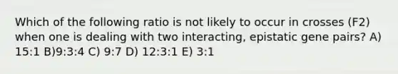 Which of the following ratio is not likely to occur in crosses (F2) when one is dealing with two interacting, epistatic gene pairs? A) 15:1 B)9:3:4 C) 9:7 D) 12:3:1 E) 3:1