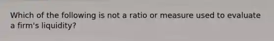 Which of the following is not a ratio or measure used to evaluate a firm's liquidity?