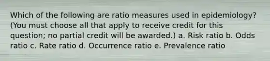 Which of the following are ratio measures used in epidemiology? (You must choose all that apply to receive credit for this question; no partial credit will be awarded.) a. Risk ratio b. Odds ratio c. Rate ratio d. Occurrence ratio e. Prevalence ratio