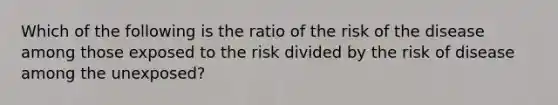 Which of the following is the ratio of the risk of the disease among those exposed to the risk divided by the risk of disease among the unexposed?