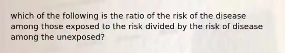 which of the following is the ratio of the risk of the disease among those exposed to the risk divided by the risk of disease among the unexposed?