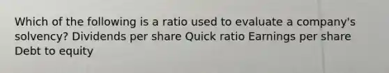 Which of the following is a ratio used to evaluate a company's solvency? Dividends per share Quick ratio Earnings per share Debt to equity