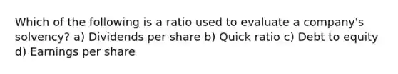 Which of the following is a ratio used to evaluate a company's solvency? a) Dividends per share b) Quick ratio c) Debt to equity d) Earnings per share