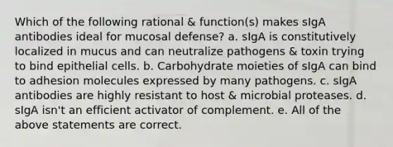 Which of the following rational & function(s) makes sIgA antibodies ideal for mucosal defense? a. sIgA is constitutively localized in mucus and can neutralize pathogens & toxin trying to bind epithelial cells. b. Carbohydrate moieties of sIgA can bind to adhesion molecules expressed by many pathogens. c. sIgA antibodies are highly resistant to host & microbial proteases. d. sIgA isn't an efficient activator of complement. e. All of the above statements are correct.