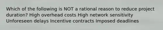 Which of the following is NOT a rational reason to reduce project duration? High overhead costs High network sensitivity Unforeseen delays Incentive contracts Imposed deadlines