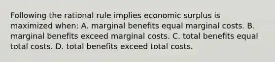 Following the rational rule implies economic surplus is maximized when: A. marginal benefits equal marginal costs. B. marginal benefits exceed marginal costs. C. total benefits equal total costs. D. total benefits exceed total costs.