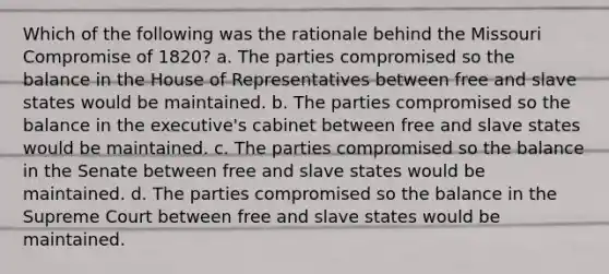 Which of the following was the rationale behind the Missouri Compromise of 1820? a. The parties compromised so the balance in the House of Representatives between free and slave states would be maintained. b. The parties compromised so the balance in the executive's cabinet between free and slave states would be maintained. c. The parties compromised so the balance in the Senate between free and slave states would be maintained. d. The parties compromised so the balance in the Supreme Court between free and slave states would be maintained.