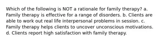 Which of the following is NOT a rationale for family therapy? a. Family therapy is effective for a range of disorders. b. Clients are able to work out real life interpersonal problems in session. c. Family therapy helps clients to uncover unconscious motivations. d. Clients report high satisfaction with family therapy.