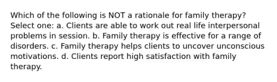 Which of the following is NOT a rationale for family therapy? Select one: a. Clients are able to work out real life interpersonal problems in session. b. Family therapy is effective for a range of disorders. c. Family therapy helps clients to uncover unconscious motivations. d. Clients report high satisfaction with family therapy.