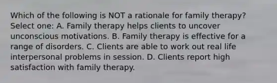 Which of the following is NOT a rationale for family therapy? Select one: A. Family therapy helps clients to uncover unconscious motivations. B. Family therapy is effective for a range of disorders. C. Clients are able to work out real life interpersonal problems in session. D. Clients report high satisfaction with family therapy.