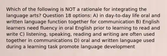 Which of the following is NOT a rationale for integrating the language arts? Question 18 options: A) in day-to-day life oral and written language function together for communication B) English learners need fluency in oral English prior to learning to read and write C) listening, speaking, reading and writing are often used together in communications D) oral and written language used during a learning task promote language development