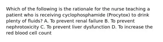 Which of the following is the rationale for the nurse teaching a patient who is receiving cyclophosphamide (Procytox) to drink plenty of fluids? A. To prevent renal failure B. To prevent nephrotoxicity C. To prevent liver dysfunction D. To increase the red blood cell count