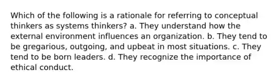 Which of the following is a rationale for referring to conceptual thinkers as systems thinkers? a. They understand how the external environment influences an organization. b. They tend to be gregarious, outgoing, and upbeat in most situations. c. They tend to be born leaders. d. They recognize the importance of ethical conduct.