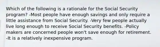 Which of the following is a rationale for the Social Security program? -Most people have enough savings and only require a little assistance from Social Security. -Very few people actually live long enough to receive Social Security benefits. -Policy makers are concerned people won't save enough for retirement. -It is a relatively inexpensive program.