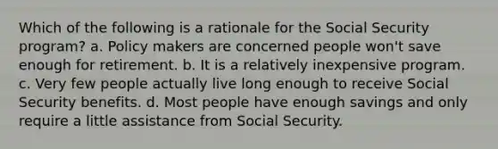 Which of the following is a rationale for the Social Security program? a. Policy makers are concerned people won't save enough for retirement. b. It is a relatively inexpensive program. c. Very few people actually live long enough to receive Social Security benefits. d. Most people have enough savings and only require a little assistance from Social Security.