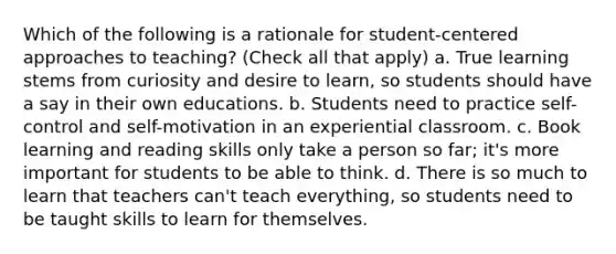 Which of the following is a rationale for student-centered approaches to teaching? (Check all that apply) a. True learning stems from curiosity and desire to learn, so students should have a say in their own educations. b. Students need to practice self-control and self-motivation in an experiential classroom. c. Book learning and reading skills only take a person so far; it's more important for students to be able to think. d. There is so much to learn that teachers can't teach everything, so students need to be taught skills to learn for themselves.