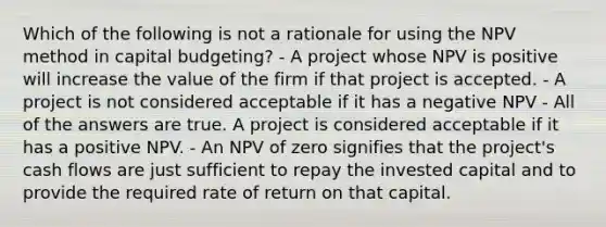 Which of the following is not a rationale for using the NPV method in capital budgeting? - A project whose NPV is positive will increase the value of the firm if that project is accepted. - A project is not considered acceptable if it has a negative NPV - All of the answers are true. A project is considered acceptable if it has a positive NPV. - An NPV of zero signifies that the project's cash flows are just sufficient to repay the invested capital and to provide the required rate of return on that capital.