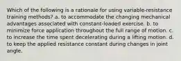 Which of the following is a rationale for using variable-resistance training methods? a. to accommodate the changing mechanical advantages associated with constant-loaded exercise. b. to minimize force application throughout the full range of motion. c. to increase the time spent decelerating during a lifting motion. d. to keep the applied resistance constant during changes in joint angle.