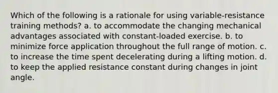 Which of the following is a rationale for using variable-resistance training methods? a. to accommodate the changing mechanical advantages associated with constant-loaded exercise. b. to minimize force application throughout the full range of motion. c. to increase the time spent decelerating during a lifting motion. d. to keep the applied resistance constant during changes in joint angle.