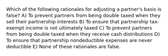 Which of the following rationales for adjusting a partner's basis is false? A) To prevent partners from being double taxed when they sell their partnership interests B) To ensure that partnership tax-exempt income is not ultimately taxed C) To prevent partners from being double taxed when they receive cash distributions D) To ensure that partnership nondeductible expenses are never deductible E) None of these rationales are false.