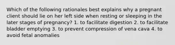 Which of the following rationales best explains why a pregnant client should lie on her left side when resting or sleeping in the later stages of pregnancy? 1. to facilitate digestion 2. to facilitate bladder emptying 3. to prevent compression of vena cava 4. to avoid fetal anomalies