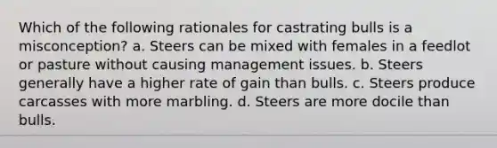 Which of the following rationales for castrating bulls is a misconception? a. Steers can be mixed with females in a feedlot or pasture without causing management issues. b. Steers generally have a higher rate of gain than bulls. c. Steers produce carcasses with more marbling. d. Steers are more docile than bulls.