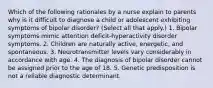 Which of the following rationales by a nurse explain to parents why is it difficult to diagnose a child or adolescent exhibiting symptoms of bipolar disorder? (Select all that apply.) 1. Bipolar symptoms mimic attention deficit-hyperactivity disorder symptoms. 2. Children are naturally active, energetic, and spontaneous. 3. Neurotransmitter levels vary considerably in accordance with age. 4. The diagnosis of bipolar disorder cannot be assigned prior to the age of 18. 5. Genetic predisposition is not a reliable diagnostic determinant.