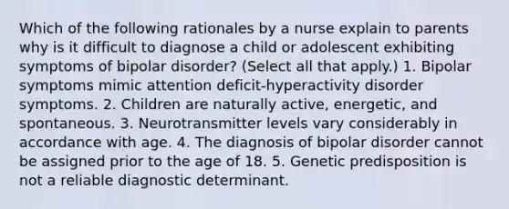 Which of the following rationales by a nurse explain to parents why is it difficult to diagnose a child or adolescent exhibiting symptoms of bipolar disorder? (Select all that apply.) 1. Bipolar symptoms mimic attention deficit-hyperactivity disorder symptoms. 2. Children are naturally active, energetic, and spontaneous. 3. Neurotransmitter levels vary considerably in accordance with age. 4. The diagnosis of bipolar disorder cannot be assigned prior to the age of 18. 5. Genetic predisposition is not a reliable diagnostic determinant.