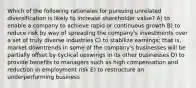 Which of the following rationales for pursuing unrelated diversification is likely to increase shareholder value? A) to enable a company to achieve rapid or continuous growth B) to reduce risk by way of spreading the company's investments over a set of truly diverse industries C) to stabilize earnings; that is, market downtrends in some of the company's businesses will be partially offset by cyclical upswings in its other businesses D) to provide benefits to managers such as high compensation and reduction in employment risk E) to restructure an underperforming business