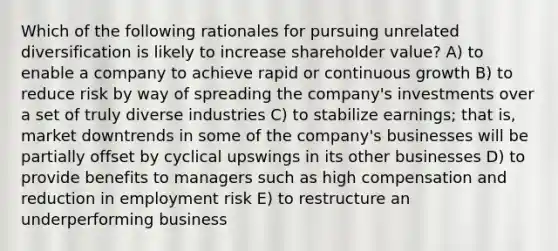 Which of the following rationales for pursuing unrelated diversification is likely to increase shareholder value? A) to enable a company to achieve rapid or continuous growth B) to reduce risk by way of spreading the company's investments over a set of truly diverse industries C) to stabilize earnings; that is, market downtrends in some of the company's businesses will be partially offset by cyclical upswings in its other businesses D) to provide benefits to managers such as high compensation and reduction in employment risk E) to restructure an underperforming business