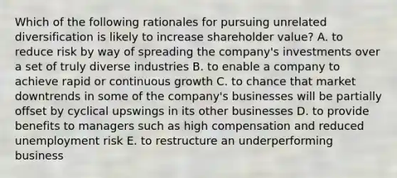 Which of the following rationales for pursuing unrelated diversification is likely to increase shareholder value? A. to reduce risk by way of spreading the company's investments over a set of truly diverse industries B. to enable a company to achieve rapid or continuous growth C. to chance that market downtrends in some of the company's businesses will be partially offset by cyclical upswings in its other businesses D. to provide benefits to managers such as high compensation and reduced unemployment risk E. to restructure an underperforming business