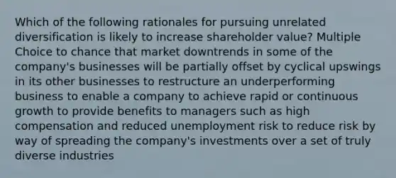 Which of the following rationales for pursuing unrelated diversification is likely to increase shareholder value? Multiple Choice to chance that market downtrends in some of the company's businesses will be partially offset by cyclical upswings in its other businesses to restructure an underperforming business to enable a company to achieve rapid or continuous growth to provide benefits to managers such as high compensation and reduced unemployment risk to reduce risk by way of spreading the company's investments over a set of truly diverse industries