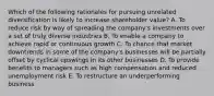 Which of the following rationales for pursuing unrelated diversification is likely to increase shareholder value? A. To reduce risk by way of spreading the company's investments over a set of truly diverse industries B. To enable a company to achieve rapid or continuous growth C. To chance that market downtrends in some of the company's businesses will be partially offset by cyclical upswings in its other businesses D. To provide benefits to managers such as high compensation and reduced unemployment risk E. To restructure an underperforming business