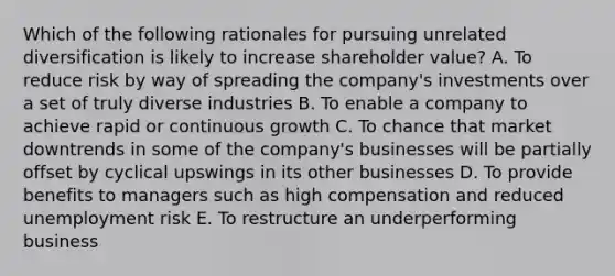 Which of the following rationales for pursuing unrelated diversification is likely to increase shareholder value? A. To reduce risk by way of spreading the company's investments over a set of truly diverse industries B. To enable a company to achieve rapid or continuous growth C. To chance that market downtrends in some of the company's businesses will be partially offset by cyclical upswings in its other businesses D. To provide benefits to managers such as high compensation and reduced unemployment risk E. To restructure an underperforming business