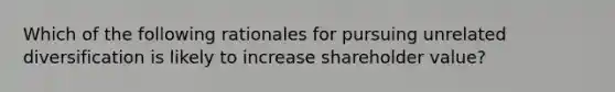 Which of the following rationales for pursuing unrelated diversification is likely to increase shareholder value?