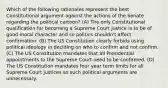 Which of the following rationales represent the best Constitutional argument against the actions of the Senate regarding the political cartoon? (A) The only Constitutional qualification for becoming a Supreme Court Justice is to be of good moral character and so politics shouldn't affect confirmation. (B) The US Constitution clearly forbids using political ideology in deciding on who to confirm and not confirm. (C) The US Constitution mandates that all Presidential appointments to the Supreme Court need to be confirmed. (D) The US Constitution mandates four year term limits for all Supreme Court justices so such political arguments are unnecessary.