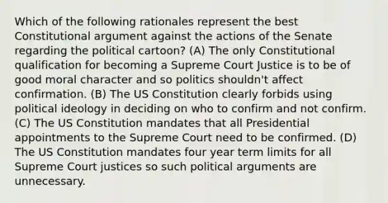 Which of the following rationales represent the best Constitutional argument against the actions of the Senate regarding the political cartoon? (A) The only Constitutional qualification for becoming a Supreme Court Justice is to be of good moral character and so politics shouldn't affect confirmation. (B) The US Constitution clearly forbids using political ideology in deciding on who to confirm and not confirm. (C) The US Constitution mandates that all Presidential appointments to the Supreme Court need to be confirmed. (D) The US Constitution mandates four year term limits for all Supreme Court justices so such political arguments are unnecessary.