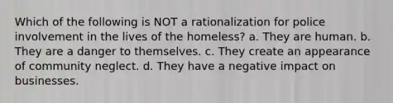 Which of the following is NOT a rationalization for police involvement in the lives of the homeless? a. They are human. b. They are a danger to themselves. c. They create an appearance of community neglect. d. They have a negative impact on businesses.