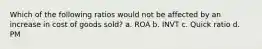 Which of the following ratios would not be affected by an increase in cost of goods sold? a. ROA b. INVT c. Quick ratio d. PM