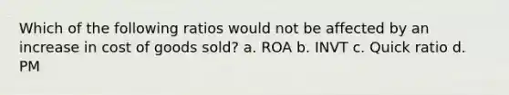 Which of the following ratios would not be affected by an increase in cost of goods sold? a. ROA b. INVT c. Quick ratio d. PM