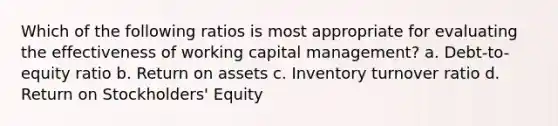 Which of the following ratios is most appropriate for evaluating the effectiveness of working capital management? a. Debt-to-equity ratio b. Return on assets c. Inventory turnover ratio d. Return on Stockholders' Equity