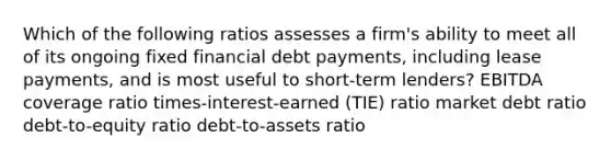 Which of the following ratios assesses a firm's ability to meet all of its ongoing fixed financial debt payments, including lease payments, and is most useful to short-term lenders? EBITDA coverage ratio times-interest-earned (TIE) ratio market debt ratio debt-to-equity ratio debt-to-assets ratio