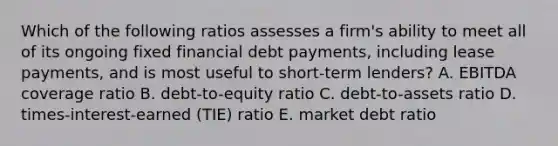 Which of the following ratios assesses a firm's ability to meet all of its ongoing fixed financial debt payments, including lease payments, and is most useful to short-term lenders? A. EBITDA coverage ratio B. debt-to-equity ratio C. debt-to-assets ratio D. times-interest-earned (TIE) ratio E. market debt ratio