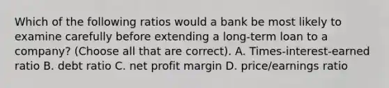 Which of the following ratios would a bank be most likely to examine carefully before extending a long-term loan to a company? (Choose all that are correct). A. Times-interest-earned ratio B. debt ratio C. net profit margin D. price/earnings ratio