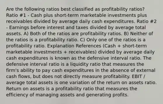 Are the following ratios best classified as profitability ratios? Ratio #1 - Cash plus short-term marketable investments plus receivables divided by average daily cash expenditures. Ratio #2 - Earnings before interest and taxes divided by average total assets. A) Both of the ratios are profitability ratios. B) Neither of the ratios is a profitability ratio. C) Only one of the ratios is a profitability ratio. Explanation References (Cash + short-term marketable investments + receivables) divided by average daily cash expenditures is known as the defensive interval ratio. The defensive interval ratio is a liquidity ratio that measures the firm's ability to pay cash expenditures in the absence of external cash flows, but does not directly measure profitability. EBIT / average total assets is one variation of the return on assets ratio. Return on assets is a profitability ratio that measures the efficiency of managing assets and generating profits.